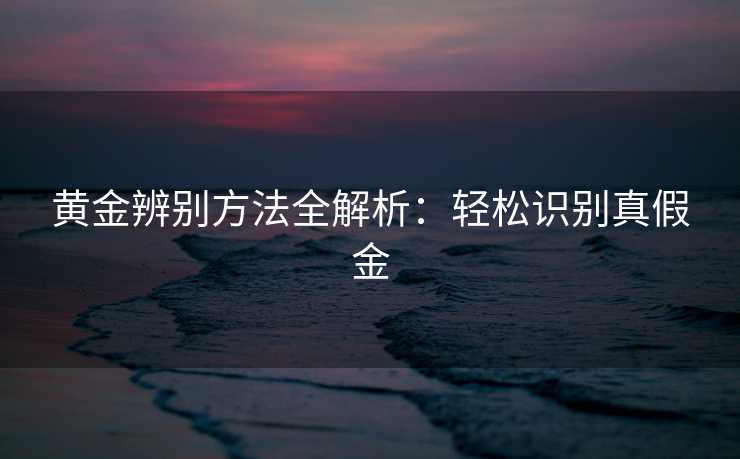 黄金辨别方法全解析：轻松识别真假金