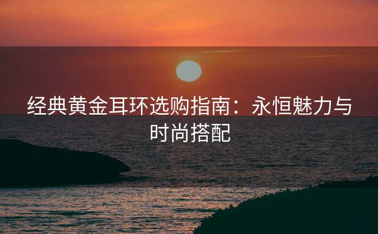 经典黄金耳环选购指南：永恒魅力与时尚搭配