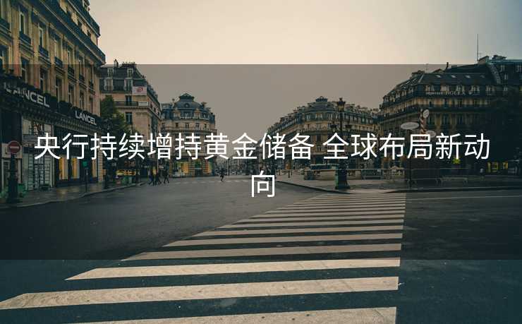 央行持续增持黄金储备 全球布局新动向