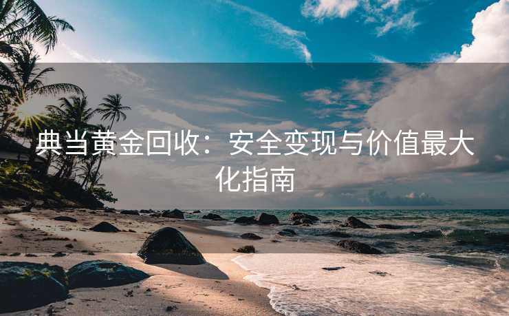 典当黄金回收：安全变现与价值最大化指南