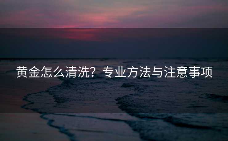 黄金怎么清洗？专业方法与注意事项