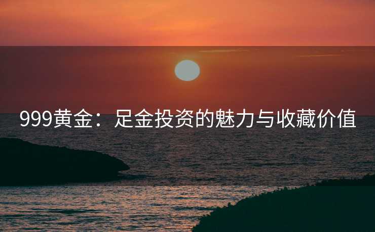 999黄金：足金投资的魅力与收藏价值