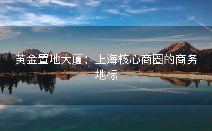 黄金置地大厦：上海核心商圈的商务地标